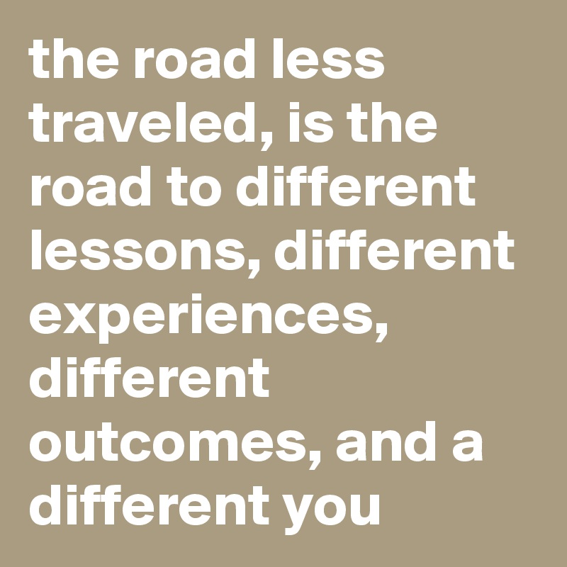 the road less traveled, is the road to different lessons, different experiences, different outcomes, and a different you