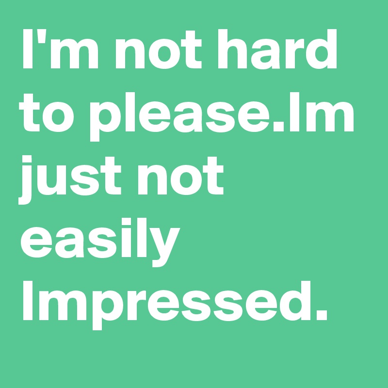 I'm not hard to please.Im just not easily Impressed.