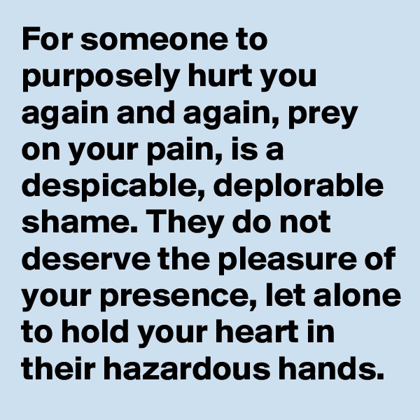 For someone to purposely hurt you again and again, prey on your pain, is a despicable, deplorable shame. They do not deserve the pleasure of your presence, let alone to hold your heart in their hazardous hands.