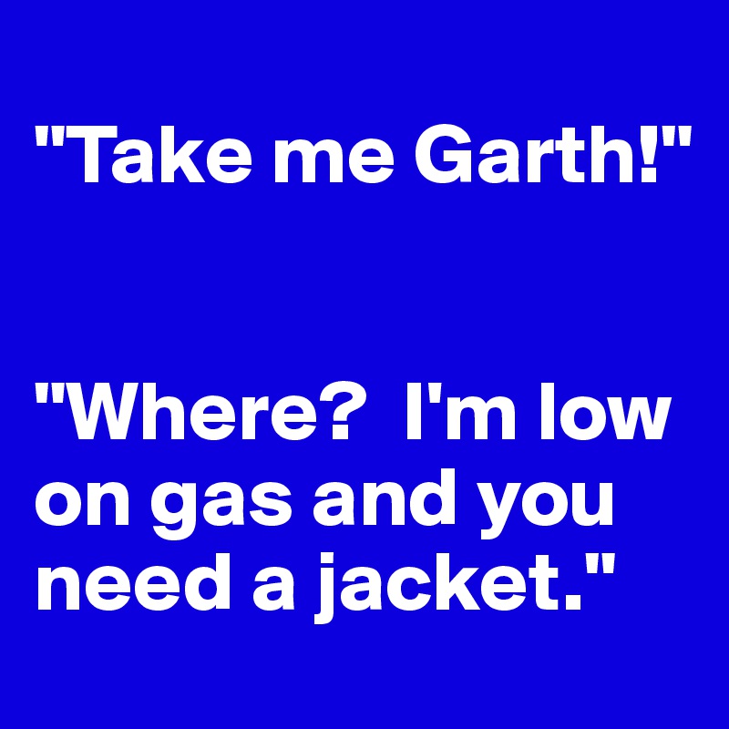 
"Take me Garth!"


"Where?  I'm low on gas and you need a jacket."