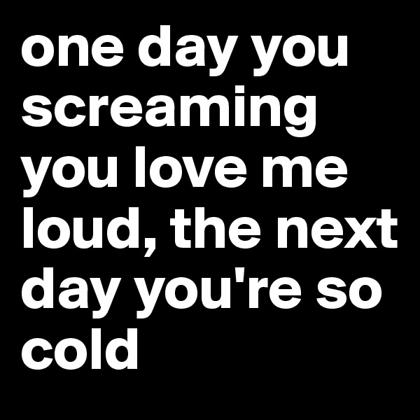 one day you screaming you love me loud, the next day you're so cold