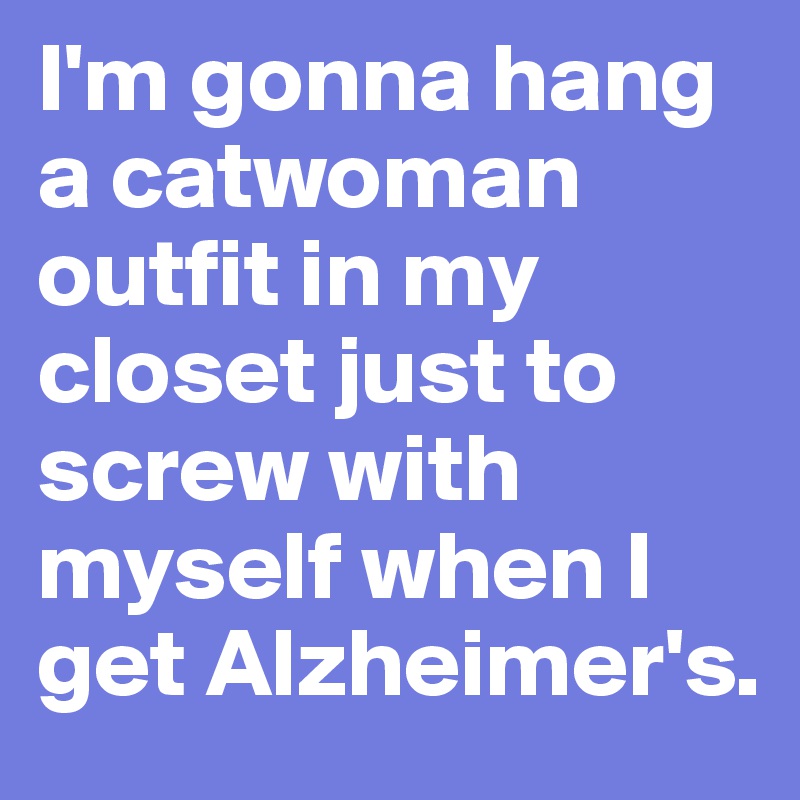 I'm gonna hang a catwoman outfit in my closet just to screw with myself when I get Alzheimer's.