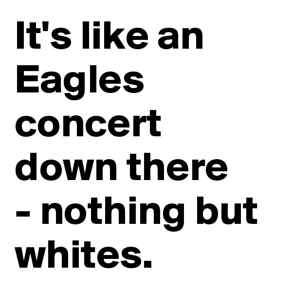 It's like an Eagles concert down there
- nothing but whites.