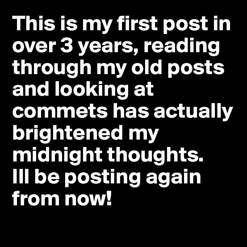 This is my first post in over 3 years, reading through my old posts and looking at commets has actually brightened my midnight thoughts. 
Ill be posting again from now!
