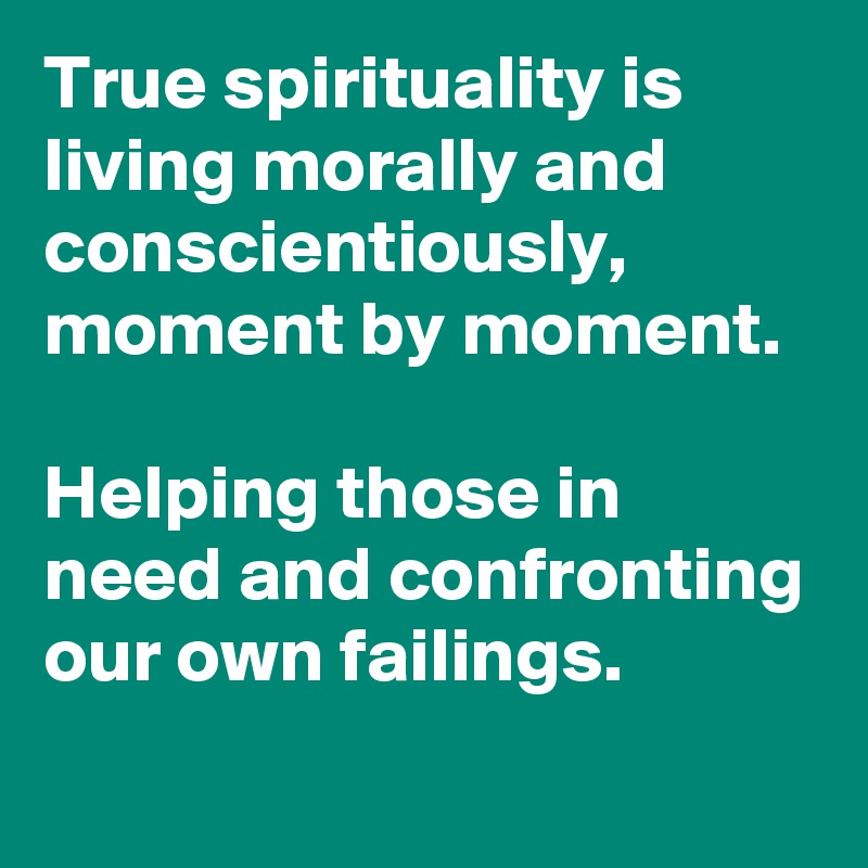 True spirituality is living morally and conscientiously, moment by moment. 

Helping those in need and confronting our own failings.
