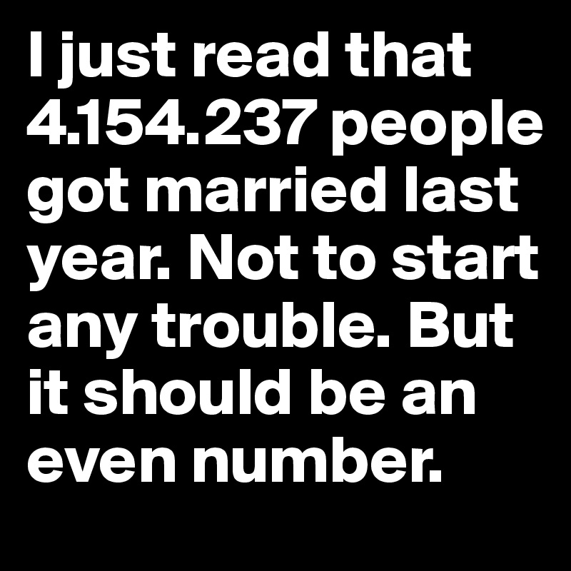 I just read that 4.154.237 people got married last year. Not to start any trouble. But it should be an even number. 