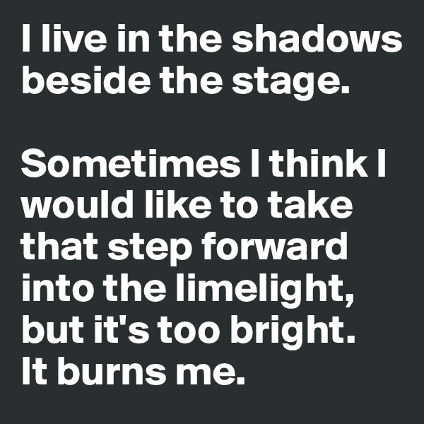 I live in the shadows beside the stage.

Sometimes I think I would like to take that step forward into the limelight, but it's too bright. 
It burns me.