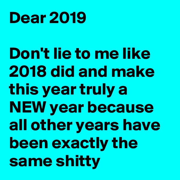 Dear 2019

Don't lie to me like 2018 did and make this year truly a NEW year because all other years have been exactly the same shitty