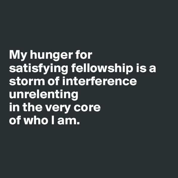 


My hunger for 
satisfying fellowship is a storm of interference 
unrelenting 
in the very core 
of who I am.


