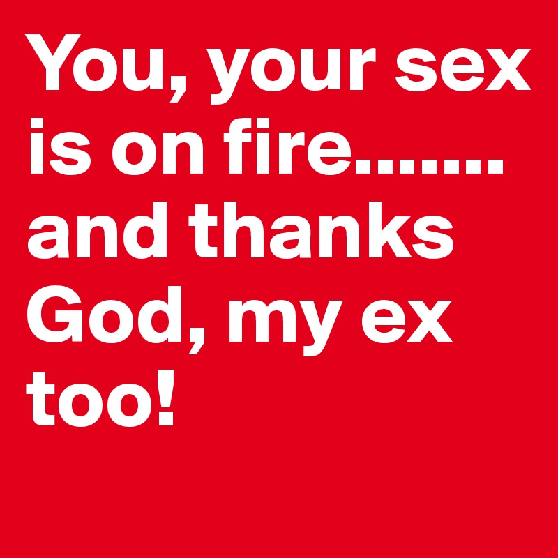 You, your sex is on fire.......
and thanks God, my ex too!