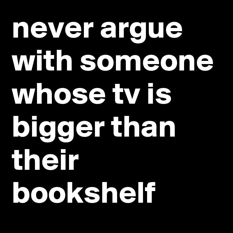 never argue with someone whose tv is bigger than their bookshelf