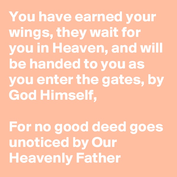 You have earned your wings, they wait for you in Heaven, and will be handed to you as you enter the gates, by God Himself, 

For no good deed goes unoticed by Our Heavenly Father