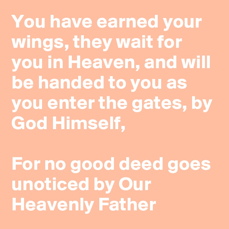 You have earned your wings, they wait for you in Heaven, and will be handed to you as you enter the gates, by God Himself, 

For no good deed goes unoticed by Our Heavenly Father