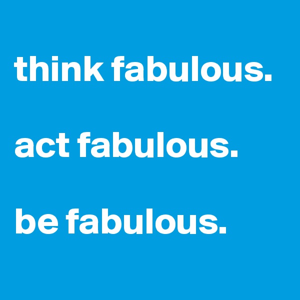 
think fabulous.

act fabulous.

be fabulous.
