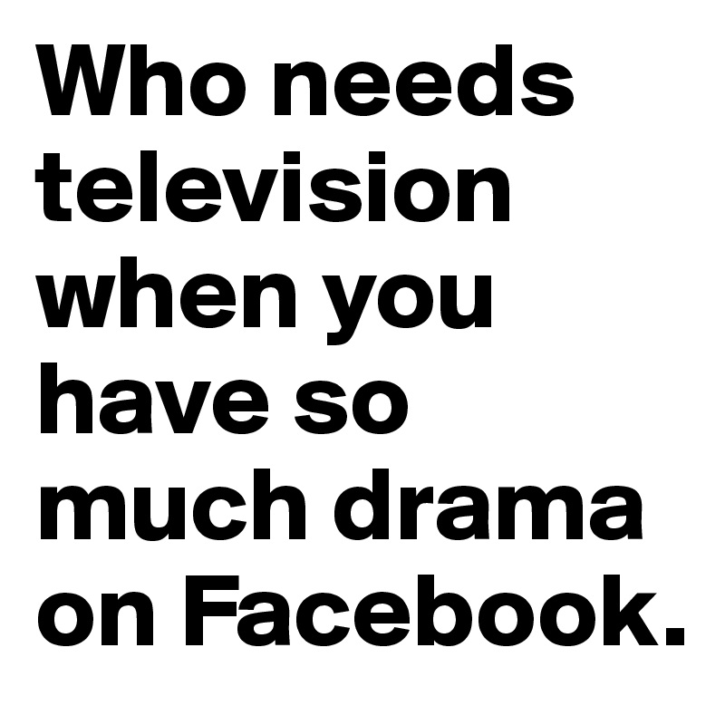 Who needs television when you have so much drama on Facebook.