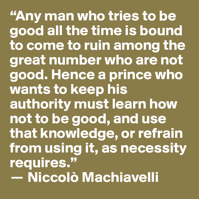 “Any man who tries to be good all the time is bound to come to ruin among the great number who are not good. Hence a prince who wants to keep his authority must learn how not to be good, and use that knowledge, or refrain from using it, as necessity requires.” 
? Niccolò Machiavelli