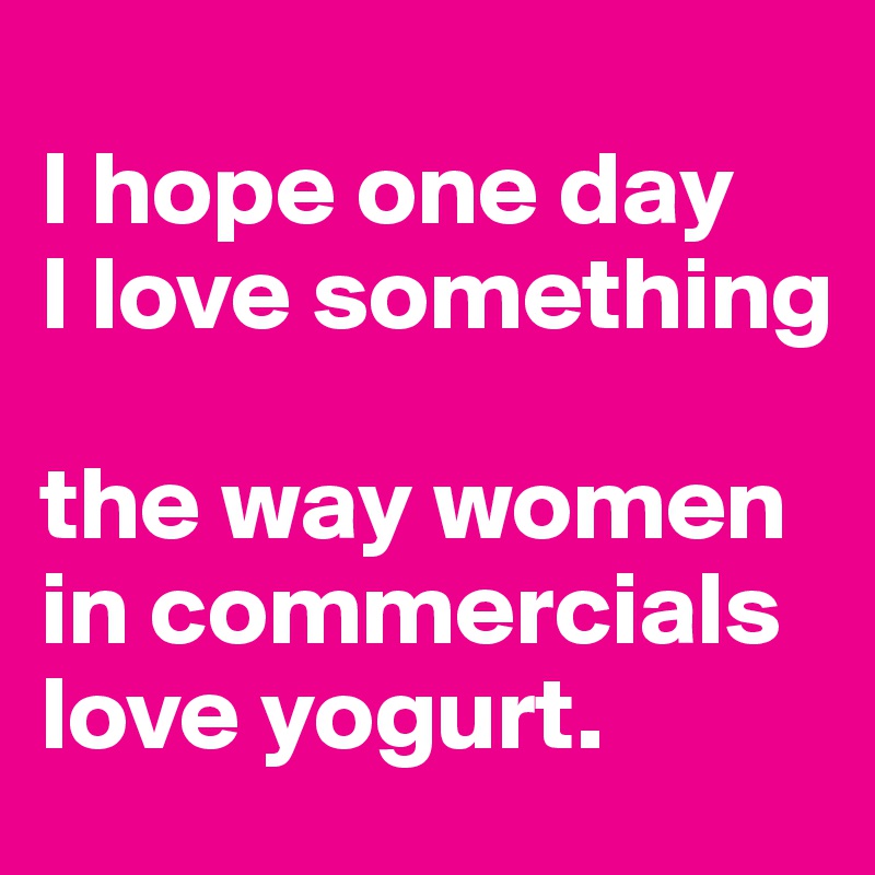 
I hope one day
I love something 

the way women 
in commercials 
love yogurt.