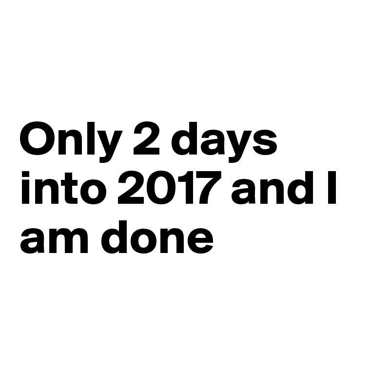 

Only 2 days into 2017 and I am done

