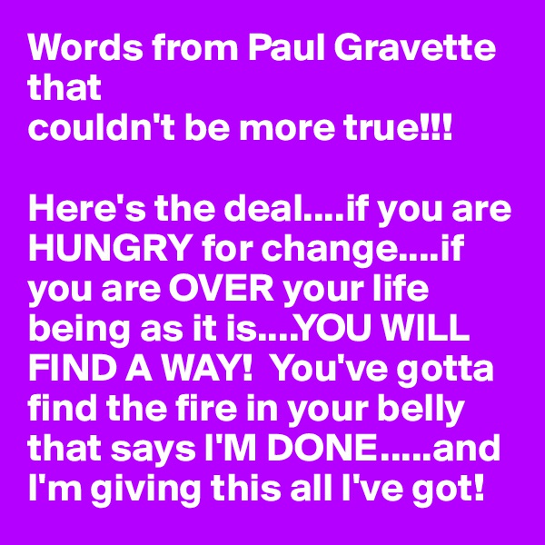 Words from Paul Gravette that 
couldn't be more true!!! 

Here's the deal....if you are HUNGRY for change....if you are OVER your life being as it is....YOU WILL FIND A WAY!  You've gotta find the fire in your belly that says I'M DONE.....and I'm giving this all I've got!          