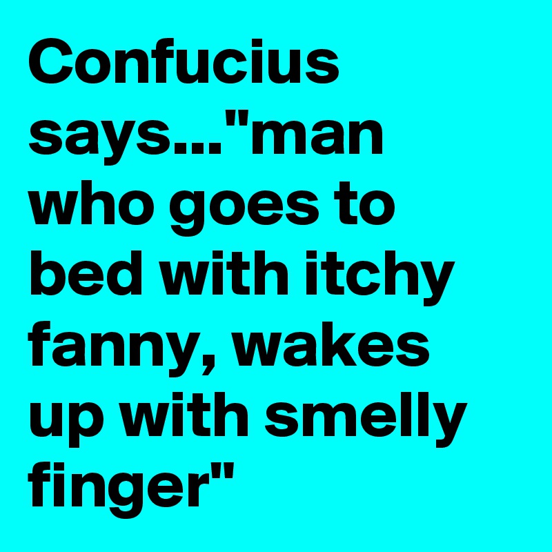 Confucius says..."man who goes to bed with itchy fanny, wakes up with smelly finger"