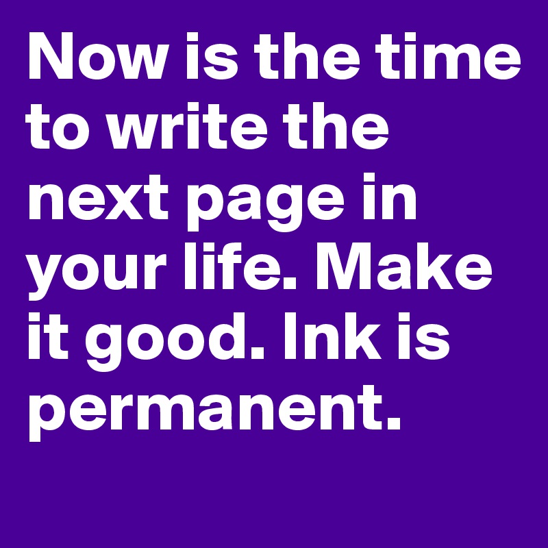 Now is the time to write the next page in your life. Make it good. Ink is permanent. 