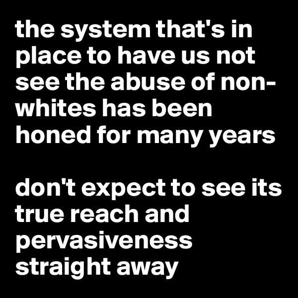 the system that's in place to have us not see the abuse of non-whites has been honed for many years

don't expect to see its true reach and pervasiveness straight away