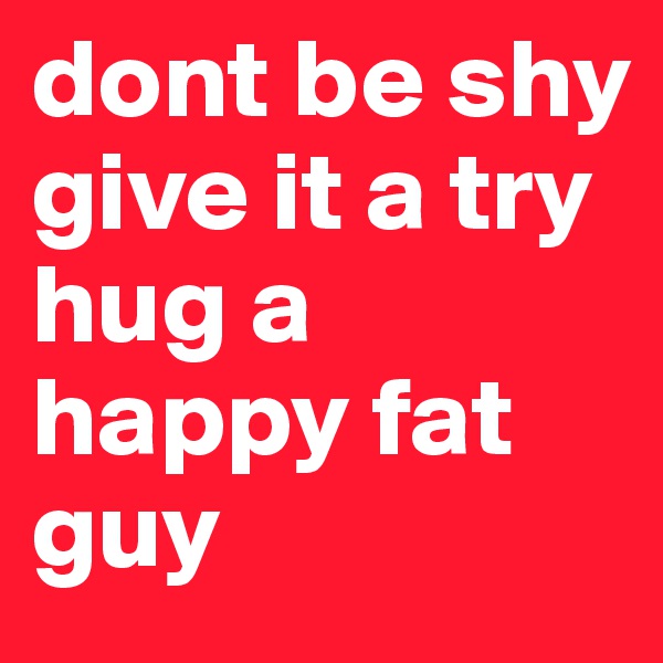 dont be shy
give it a try
hug a happy fat guy