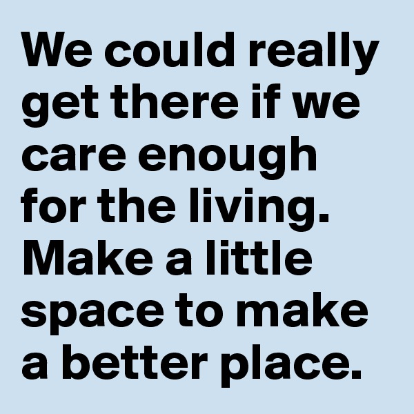We could really get there if we care enough for the living. Make a little space to make a better place.
