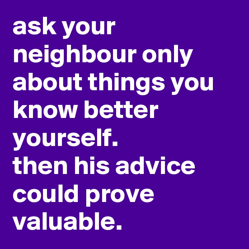 ask your neighbour only about things you know better yourself. 
then his advice could prove valuable.