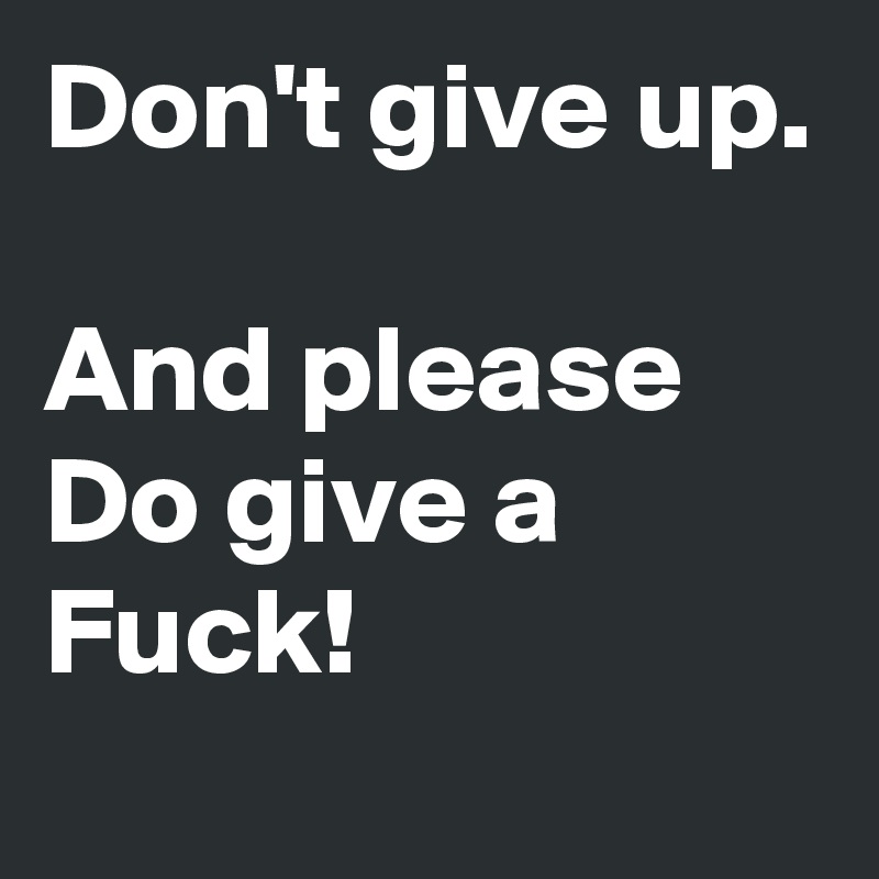 Don't give up.

And please Do give a Fuck!