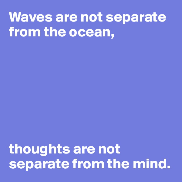 Waves are not separate from the ocean,







thoughts are not
separate from the mind.
