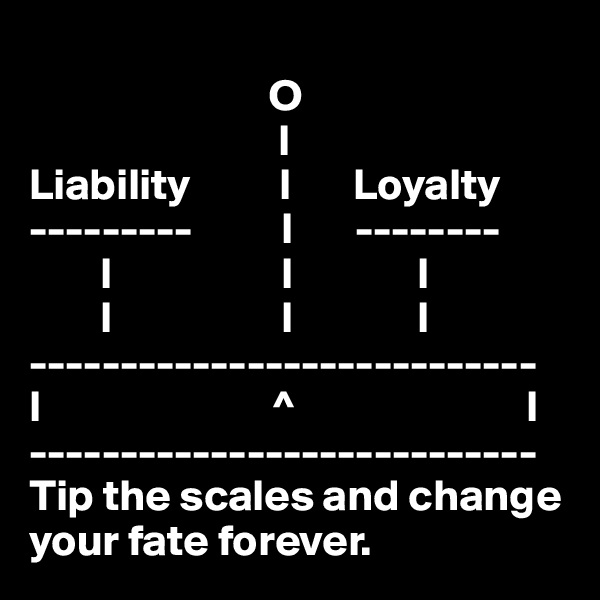
                           O
                            l
Liability          l       Loyalty
---------          l       --------
        l                   l              l
        l                   l              l
----------------------------
l                          ^                          l
----------------------------
Tip the scales and change your fate forever.