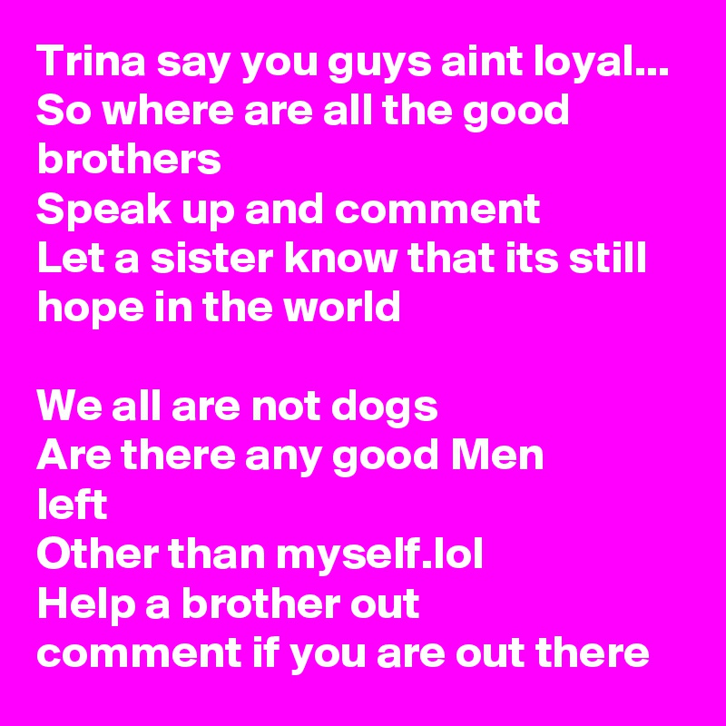 Trina say you guys aint loyal...
So where are all the good brothers
Speak up and comment
Let a sister know that its still hope in the world

We all are not dogs
Are there any good Men
left
Other than myself.lol
Help a brother out
comment if you are out there