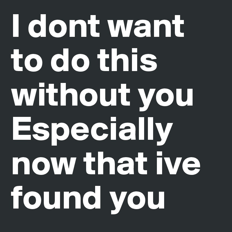 I dont want to do this without you
Especially now that ive found you