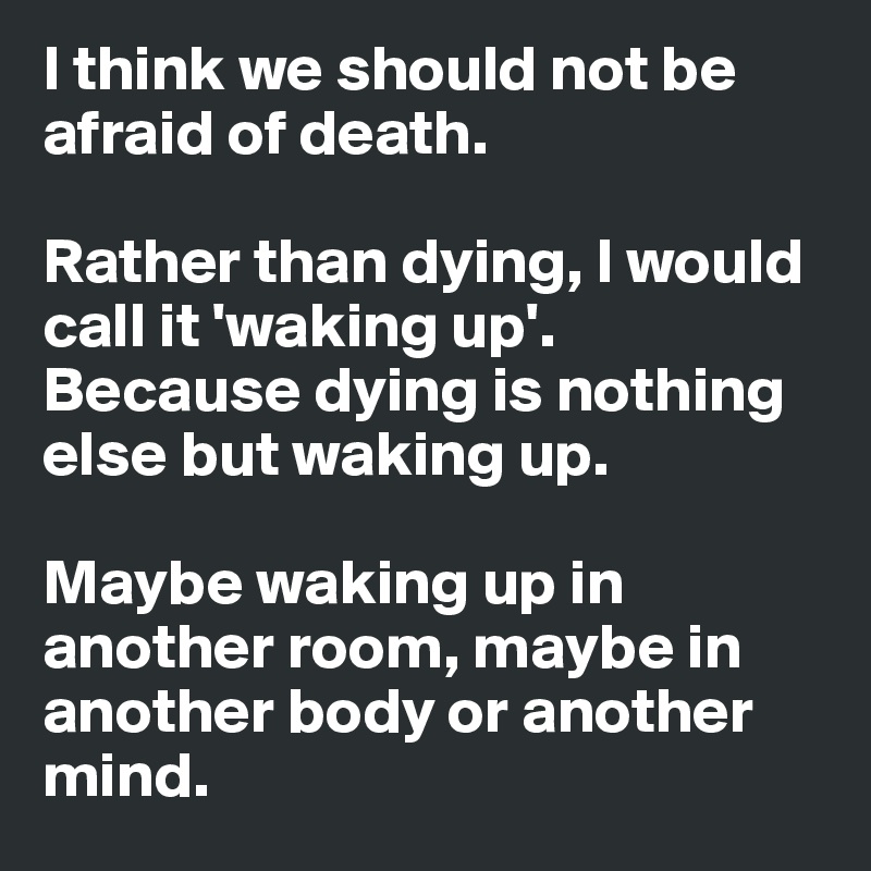 I think we should not be afraid of death. 

Rather than dying, I would call it 'waking up'. 
Because dying is nothing else but waking up. 

Maybe waking up in another room, maybe in another body or another mind. 