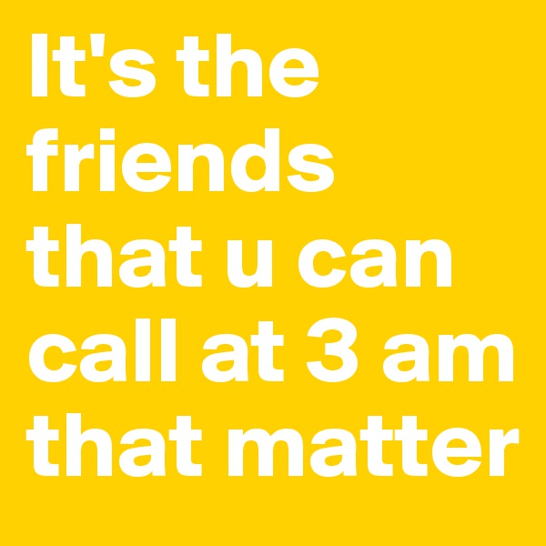 It's the friends that u can call at 3 am that matter