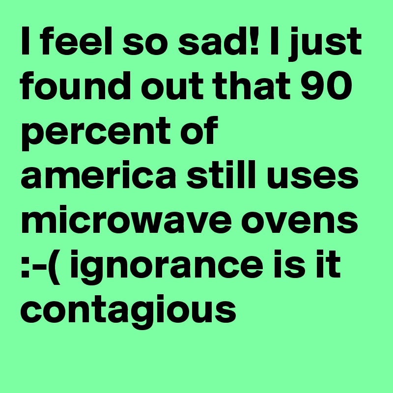 I feel so sad! I just found out that 90 percent of america still uses microwave ovens :-( ignorance is it contagious