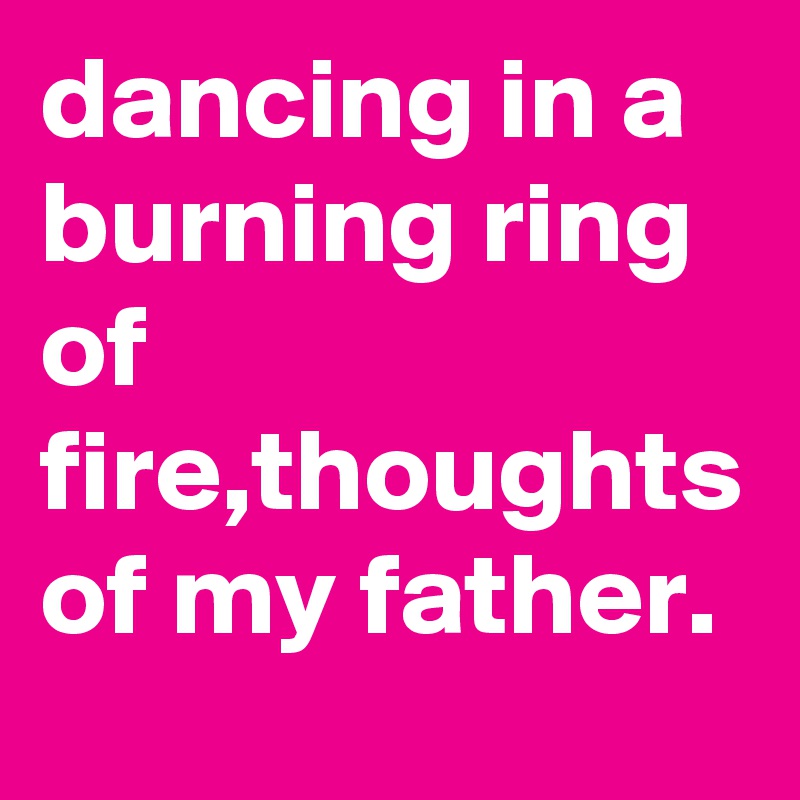 dancing in a burning ring of fire,thoughts of my father.