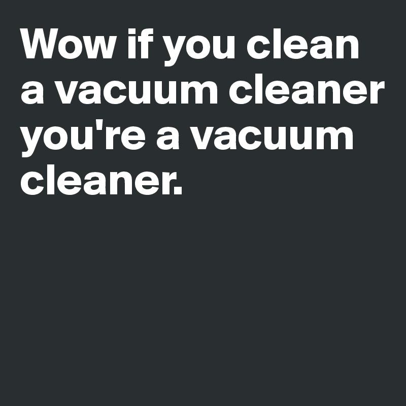 Wow if you clean a vacuum cleaner 
you're a vacuum cleaner.


