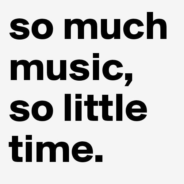 so much music, so little time.