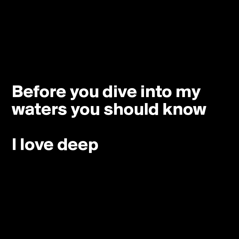 



Before you dive into my waters you should know 

I love deep 




