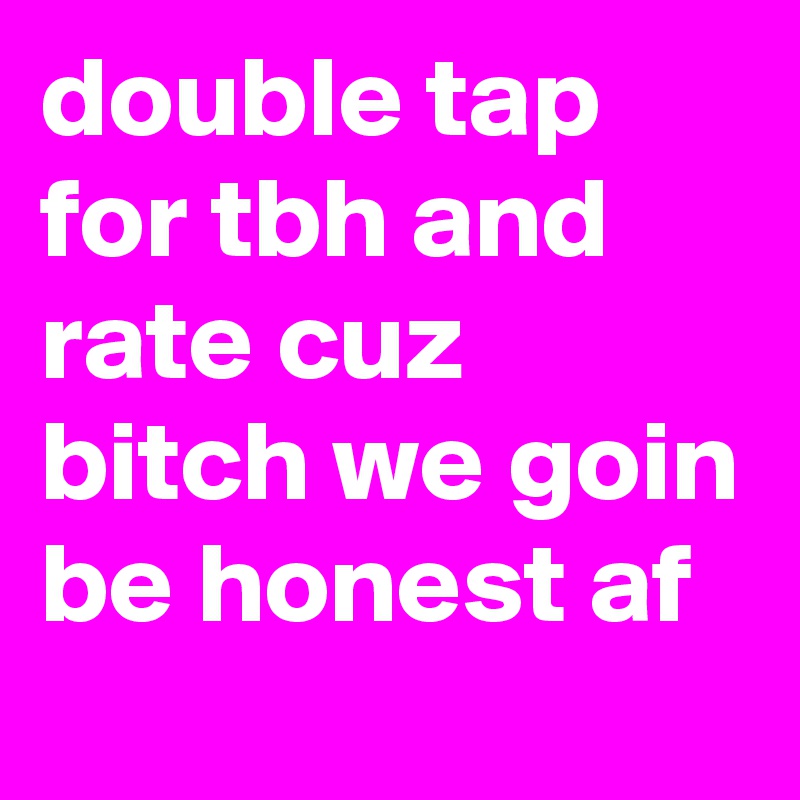 double tap for tbh and rate cuz bitch we goin be honest af 