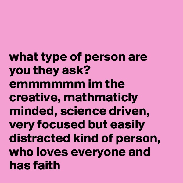 


what type of person are you they ask?
emmmmmm im the creative, mathmaticly minded, science driven, very focused but easily distracted kind of person, who loves everyone and has faith