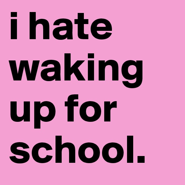 i hate waking up for school.