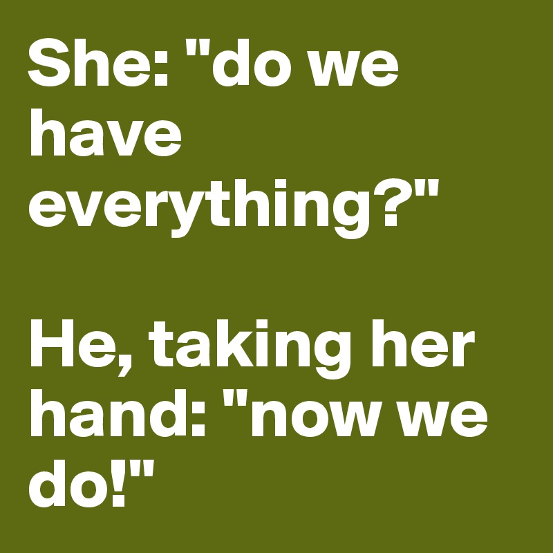 She: "do we have everything?"

He, taking her hand: "now we do!"
