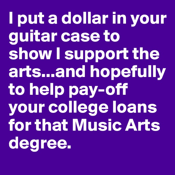 I put a dollar in your guitar case to show I support the arts...and hopefully to help pay-off your college loans for that Music Arts degree.