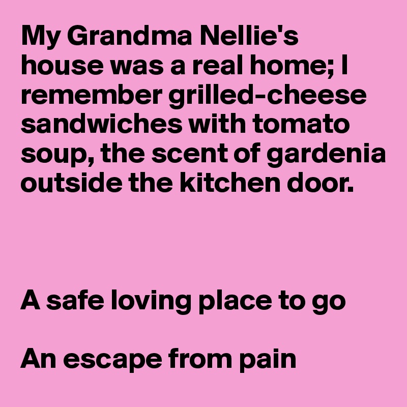 My Grandma Nellie's house was a real home; I remember grilled-cheese sandwiches with tomato 
soup, the scent of gardenia
outside the kitchen door.



A safe loving place to go

An escape from pain
