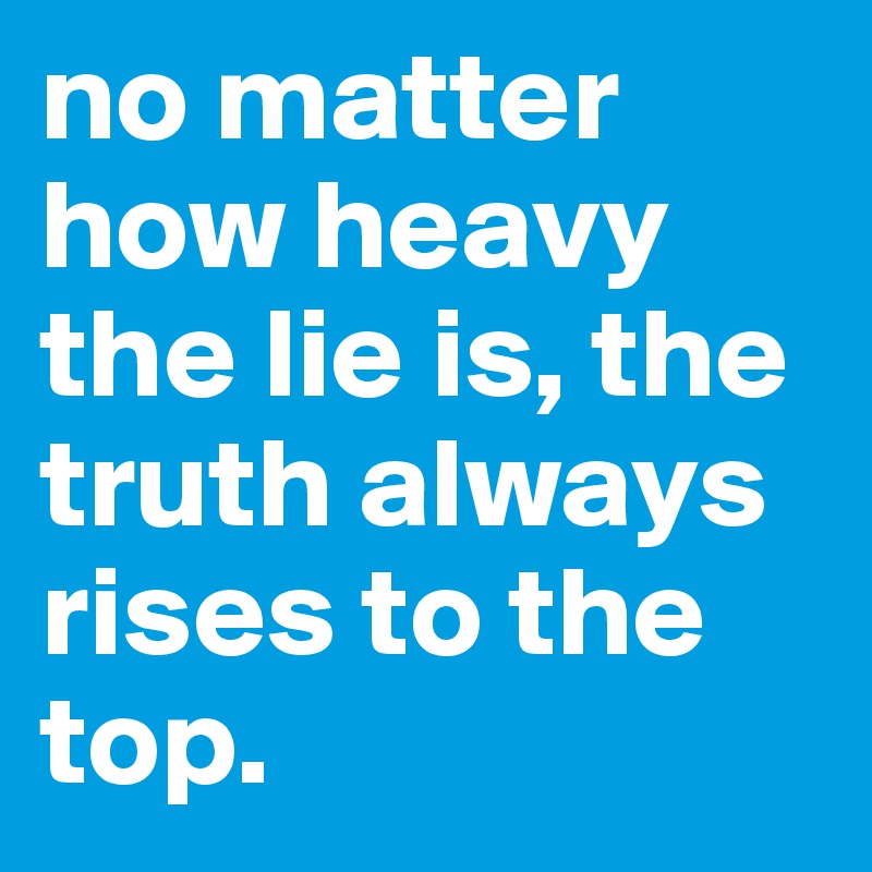 no matter how heavy the lie is, the truth always rises to the top.