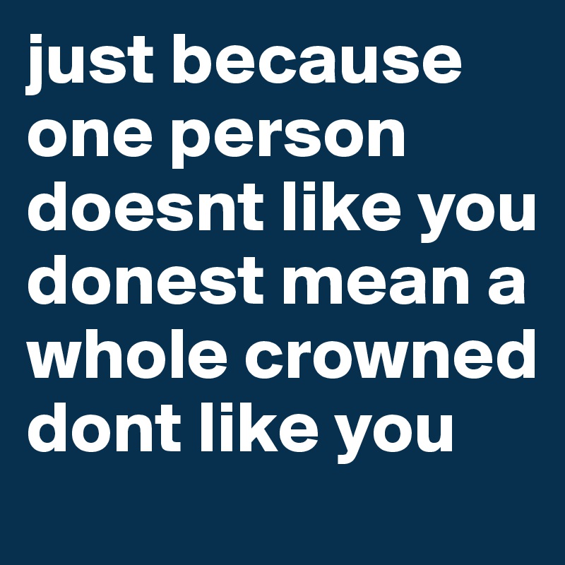 just because one person doesnt like you donest mean a whole crowned dont like you