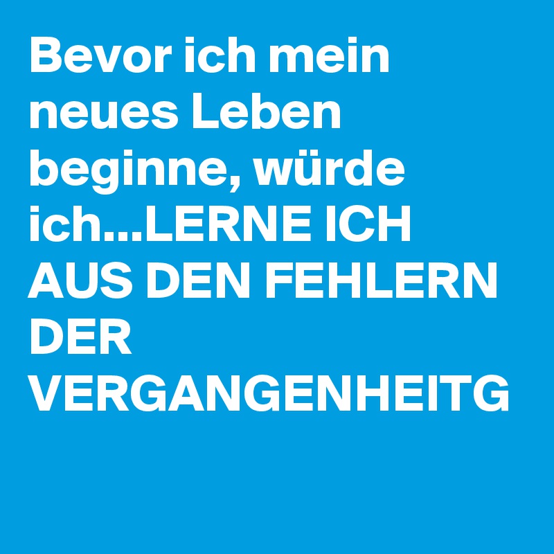 Bevor ich mein neues Leben beginne, würde ich...LERNE ICH AUS DEN FEHLERN DER VERGANGENHEITG